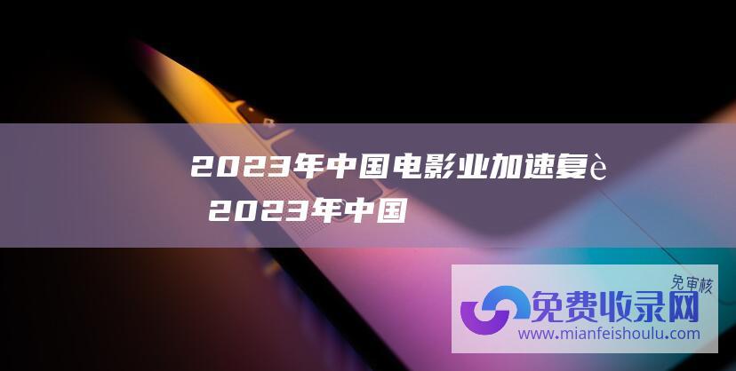 2023年中国电影业加速复苏 (2023年中国企业百强排行榜 附年榜TOP100详单)