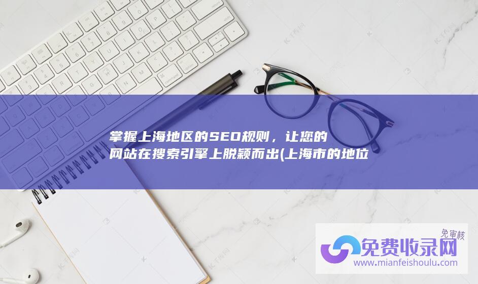掌握上海地区的SEO规则，让您的网站在搜索引擎上脱颖而出 (上海市的地位和作用)