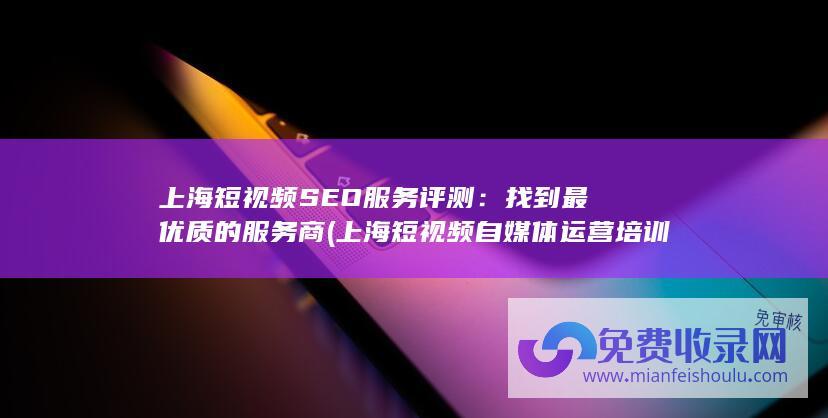 上海短视频SEO服务评测：找到最优质的服务商 (上海短视频自媒体运营培训)