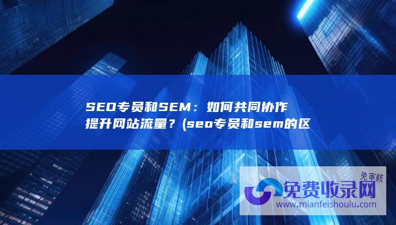 SEO专员和SEM：如何共同协作提升网站流量？ (seo专员和sem的区别是什么?)